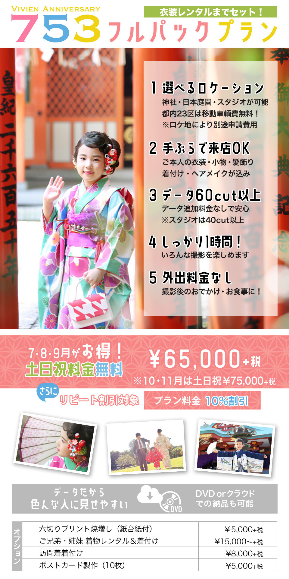 衣装レンタルまでセットになったVivien Anniversaryのフルパックプラン!神社・日本庭園・スタジオから撮影が選べて23区内なら移動車輌費も出張費用も無料♪衣装も着付けもこみだから手ぶらで来店OK!たっぷり1時間撮影・60cut以上(スタジオ40cut以上)納品で、データに追加料金がかかることもなく安心です。撮影後のおでかけも無料だから、お食事やお参りにも便利!7・8・9月は土日祝日料金も無料でお得な65000円。(10月・11月の土日祝日は75000円)リピート割引対象プラン♪Vivienご利用のお客様は10%割引♪